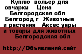 Куплю  вольер для овчарки  › Цена ­ 10 000 - Белгородская обл., Белгород г. Животные и растения » Аксесcуары и товары для животных   . Белгородская обл.